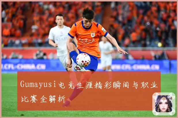 Gumayusi电竞生涯精彩瞬间与职业比赛全解析