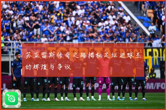 苏亚雷斯传奇之路揭秘足坛进球王的辉煌与争议