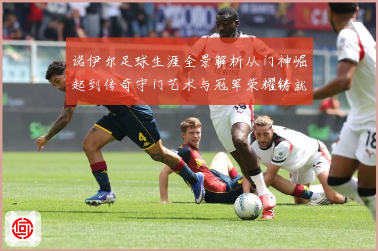 诺伊尔足球生涯全景解析从门神崛起到传奇守门艺术与冠军荣耀铸就之路
