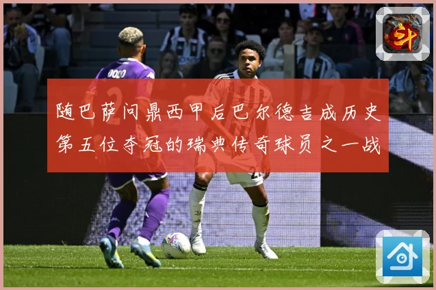 随巴萨问鼎西甲后巴尔德吉成历史第五位夺冠的瑞典传奇球员之一战术观察