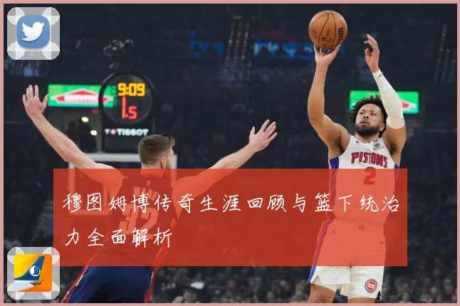 穆图姆博传奇生涯回顾与篮下统治力全面解析