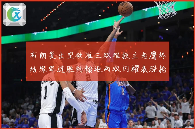 布朗复出空砍准三双难救主老鹰终结绿军连胜约翰逊两双闪耀表现抢赛场复盘