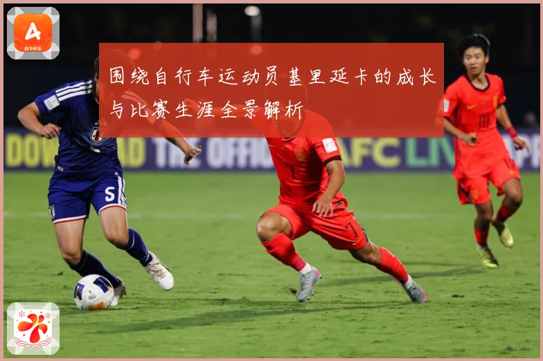 围绕自行车运动员基里延卡的成长与比赛生涯全景解析
