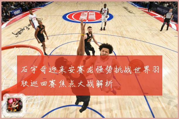 石宇奇迎来安赛龙强势挑战世界羽联巡回赛焦点大战解析
