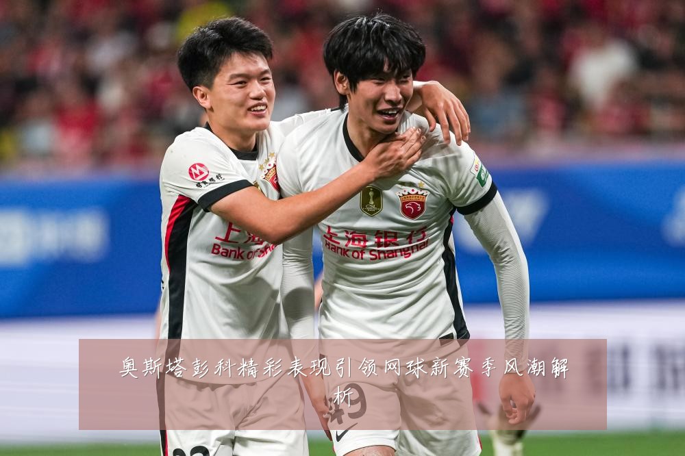 奥斯塔彭科精彩表现引领网球新赛季风潮解析